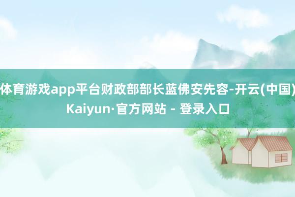 体育游戏app平台　　财政部部长蓝佛安先容-开云(中国)Kaiyun·官方网站 - 登录入口
