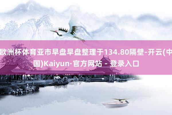 欧洲杯体育亚市早盘早盘整理于134.80隔壁-开云(中国)Kaiyun·官方网站 - 登录入口