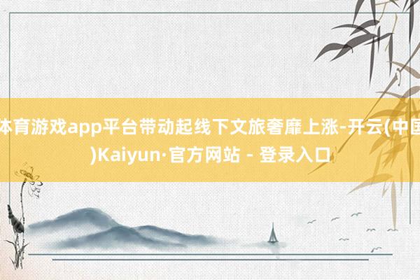 体育游戏app平台带动起线下文旅奢靡上涨-开云(中国)Kaiyun·官方网站 - 登录入口