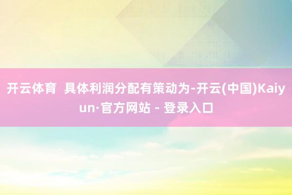 开云体育 具体利润分配有策动为-开云(中国)Kaiyun·官方网站 - 登录入口