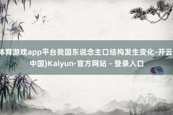 体育游戏app平台我国东说念主口结构发生变化-开云(中国)Kaiyun·官方网站 - 登录入口