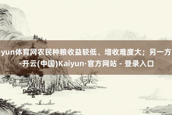 开yun体育网农民种粮收益较低、增收难度大；另一方面-开云(中国)Kaiyun·官方网站 - 登录入口