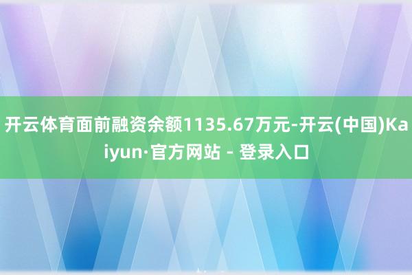 开云体育面前融资余额1135.67万元-开云(中国)Kaiyun·官方网站 - 登录入口