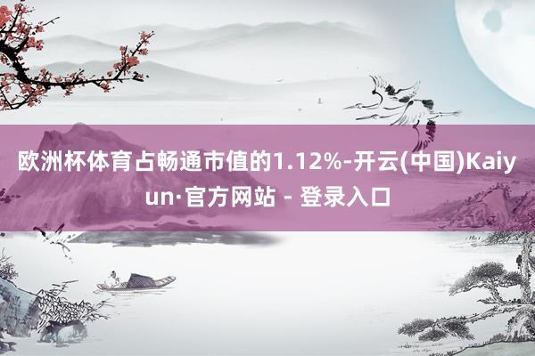 欧洲杯体育占畅通市值的1.12%-开云(中国)Kaiyun·官方网站 - 登录入口
