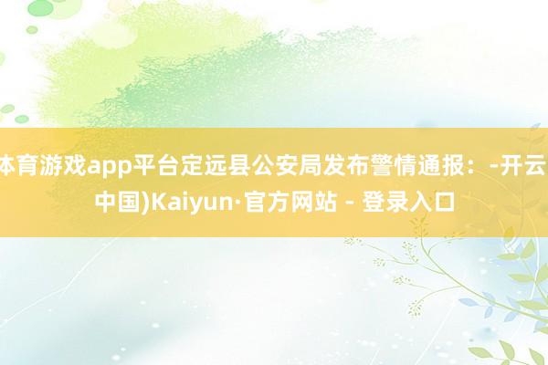 体育游戏app平台定远县公安局发布警情通报：-开云(中国)Kaiyun·官方网站 - 登录入口