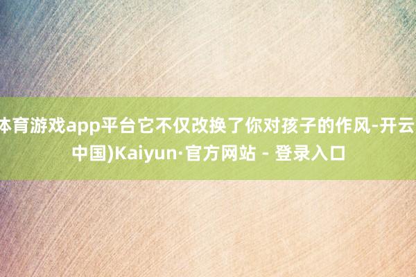 体育游戏app平台它不仅改换了你对孩子的作风-开云(中国)Kaiyun·官方网站 - 登录入口