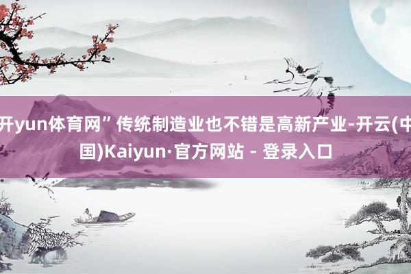 开yun体育网”传统制造业也不错是高新产业-开云(中国)Kaiyun·官方网站 - 登录入口
