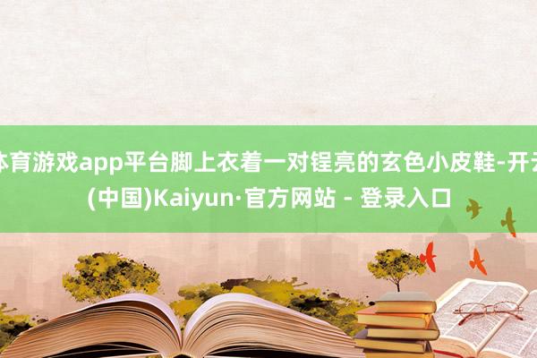 体育游戏app平台脚上衣着一对锃亮的玄色小皮鞋-开云(中国)Kaiyun·官方网站 - 登录入口