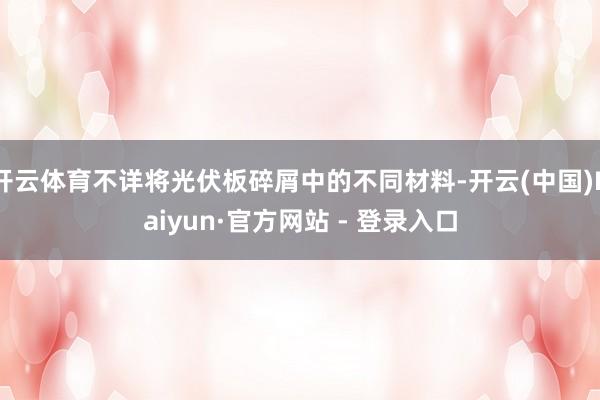 开云体育不详将光伏板碎屑中的不同材料-开云(中国)Kaiyun·官方网站 - 登录入口