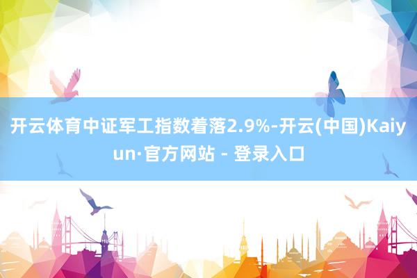 开云体育中证军工指数着落2.9%-开云(中国)Kaiyun·官方网站 - 登录入口
