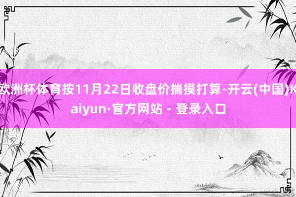 欧洲杯体育按11月22日收盘价揣摸打算-开云(中国)Kaiyun·官方网站 - 登录入口