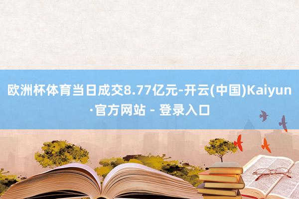 欧洲杯体育当日成交8.77亿元-开云(中国)Kaiyun·官方网站 - 登录入口