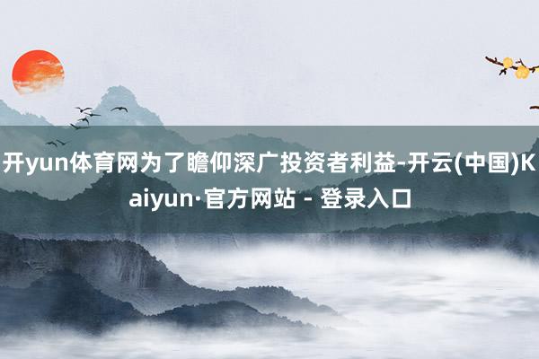 开yun体育网为了瞻仰深广投资者利益-开云(中国)Kaiyun·官方网站 - 登录入口