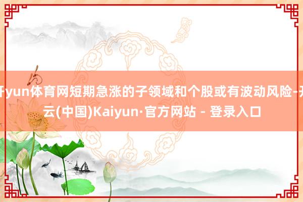 开yun体育网短期急涨的子领域和个股或有波动风险-开云(中国)Kaiyun·官方网站 - 登录入口