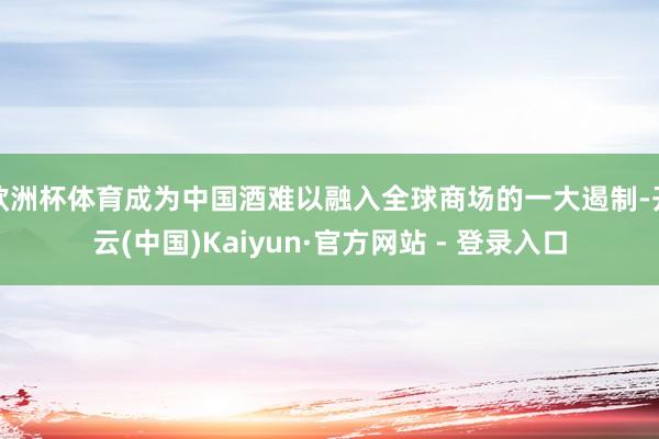 欧洲杯体育成为中国酒难以融入全球商场的一大遏制-开云(中国)Kaiyun·官方网站 - 登录入口