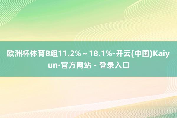 欧洲杯体育B组11.2%~18.1%-开云(中国)Kaiyun·官方网站 - 登录入口
