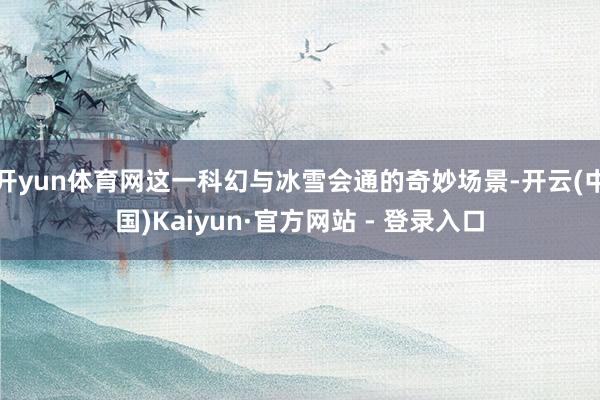 开yun体育网这一科幻与冰雪会通的奇妙场景-开云(中国)Kaiyun·官方网站 - 登录入口