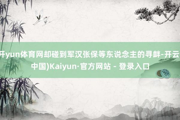 开yun体育网却碰到军汉张保等东说念主的寻衅-开云(中国)Kaiyun·官方网站 - 登录入口