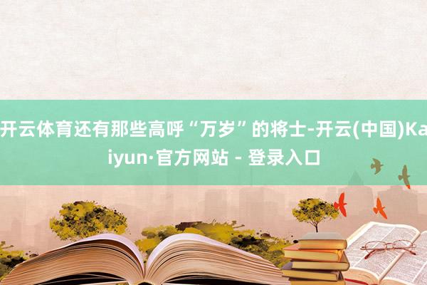 开云体育还有那些高呼“万岁”的将士-开云(中国)Kaiyun·官方网站 - 登录入口
