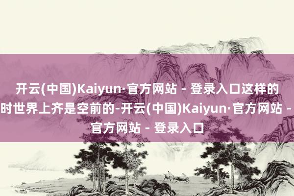 开云(中国)Kaiyun·官方网站 - 登录入口这样的鸿沟在那时世界上齐是空前的-开云(中国)Kaiyun·官方网站 - 登录入口
