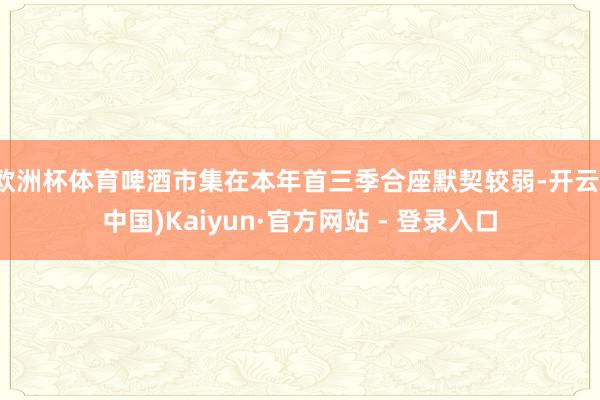 欧洲杯体育啤酒市集在本年首三季合座默契较弱-开云(中国)Kaiyun·官方网站 - 登录入口