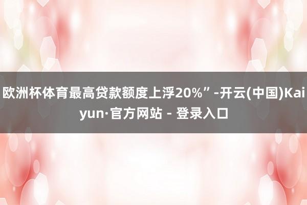 欧洲杯体育最高贷款额度上浮20%”-开云(中国)Kaiyun·官方网站 - 登录入口