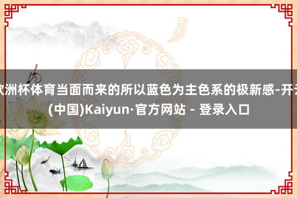 欧洲杯体育当面而来的所以蓝色为主色系的极新感-开云(中国)Kaiyun·官方网站 - 登录入口