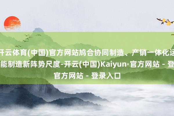 开云体育(中国)官方网站鸠合协同制造、产销一体化运营等智能制造新阵势尺度-开云(中国)Kaiyun·官方网站 - 登录入口