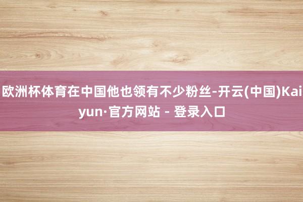 欧洲杯体育在中国他也领有不少粉丝-开云(中国)Kaiyun·官方网站 - 登录入口