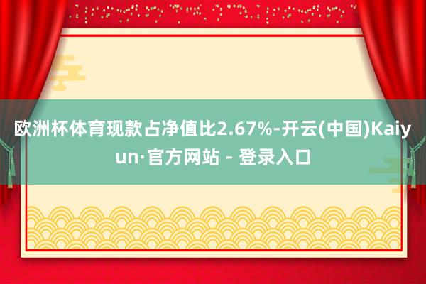 欧洲杯体育现款占净值比2.67%-开云(中国)Kaiyun·官方网站 - 登录入口
