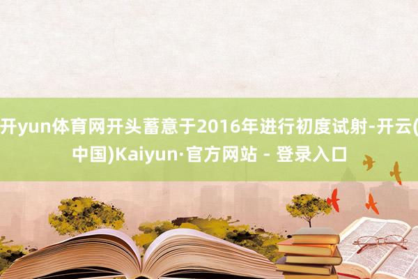 开yun体育网开头蓄意于2016年进行初度试射-开云(中国)Kaiyun·官方网站 - 登录入口