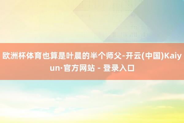 欧洲杯体育也算是叶晨的半个师父-开云(中国)Kaiyun·官方网站 - 登录入口