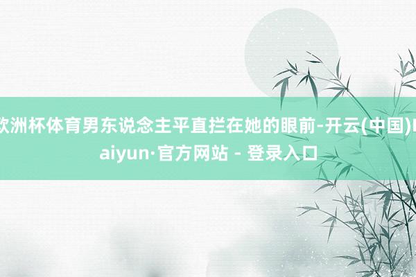 欧洲杯体育男东说念主平直拦在她的眼前-开云(中国)Kaiyun·官方网站 - 登录入口