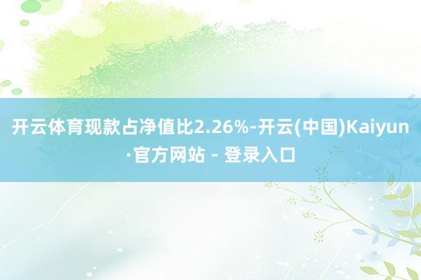 开云体育现款占净值比2.26%-开云(中国)Kaiyun·官方网站 - 登录入口