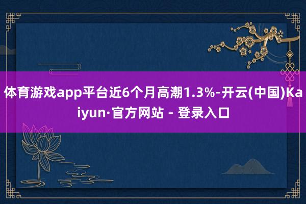 体育游戏app平台近6个月高潮1.3%-开云(中国)Kaiyun·官方网站 - 登录入口
