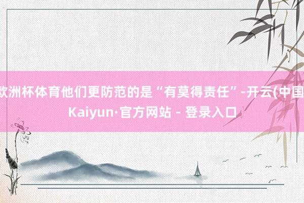 欧洲杯体育他们更防范的是“有莫得责任”-开云(中国)Kaiyun·官方网站 - 登录入口