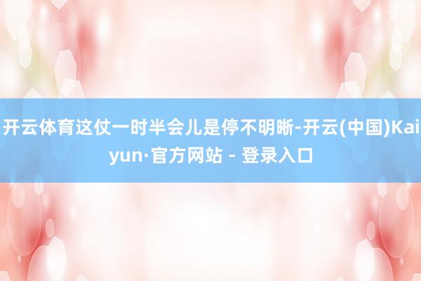 开云体育这仗一时半会儿是停不明晰-开云(中国)Kaiyun·官方网站 - 登录入口