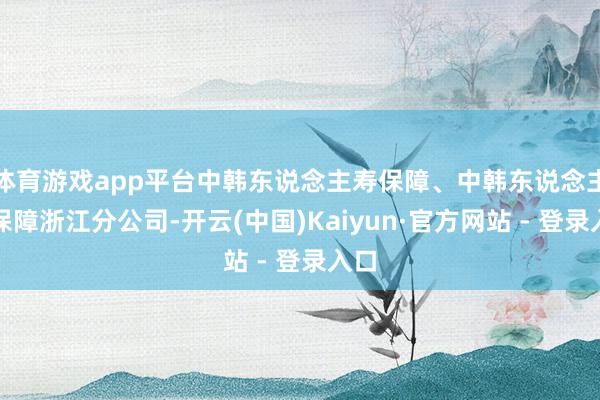体育游戏app平台中韩东说念主寿保障、中韩东说念主寿保障浙江分公司-开云(中国)Kaiyun·官方网站 - 登录入口