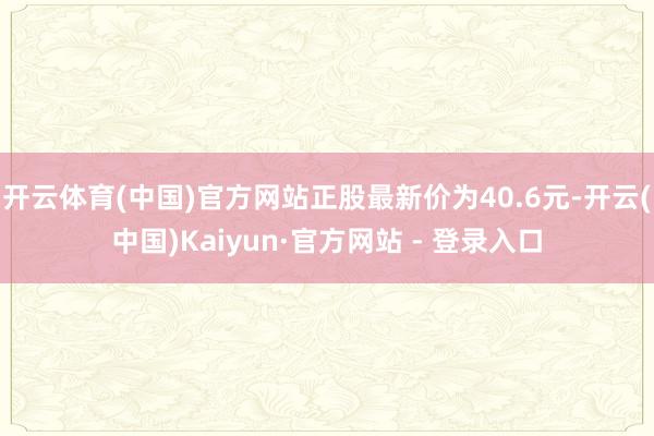 开云体育(中国)官方网站正股最新价为40.6元-开云(中国)Kaiyun·官方网站 - 登录入口