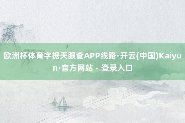 欧洲杯体育字据天眼查APP线路-开云(中国)Kaiyun·官方网站 - 登录入口