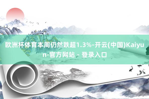 欧洲杯体育本周仍然跌超1.3%-开云(中国)Kaiyun·官方网站 - 登录入口
