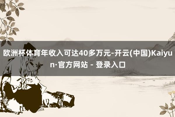 欧洲杯体育年收入可达40多万元-开云(中国)Kaiyun·官方网站 - 登录入口