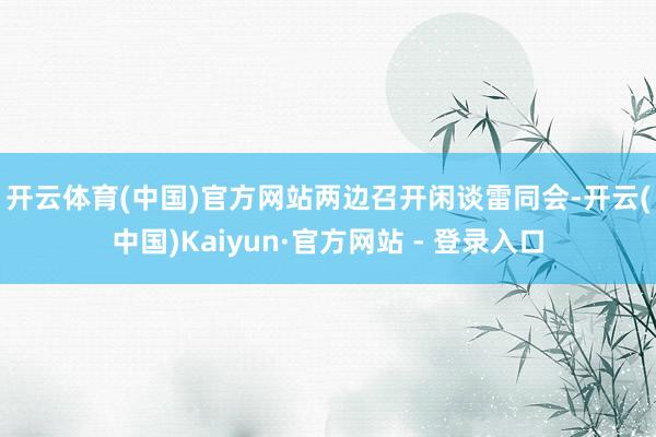 开云体育(中国)官方网站　　两边召开闲谈雷同会-开云(中国)Kaiyun·官方网站 - 登录入口