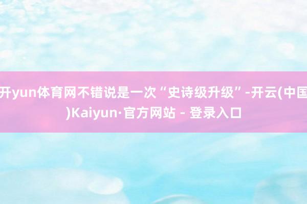 开yun体育网不错说是一次“史诗级升级”-开云(中国)Kaiyun·官方网站 - 登录入口