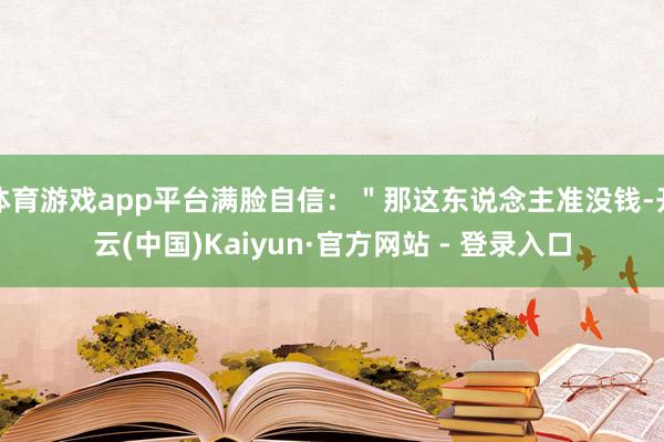 体育游戏app平台满脸自信：＂那这东说念主准没钱-开云(中国)Kaiyun·官方网站 - 登录入口