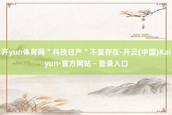 开yun体育网＂科技日产＂不复存在-开云(中国)Kaiyun·官方网站 - 登录入口