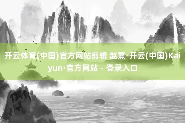 开云体育(中国)官方网站剪辑 赵熹-开云(中国)Kaiyun·官方网站 - 登录入口