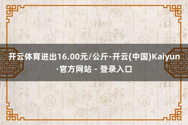 开云体育进出16.00元/公斤-开云(中国)Kaiyun·官方网站 - 登录入口