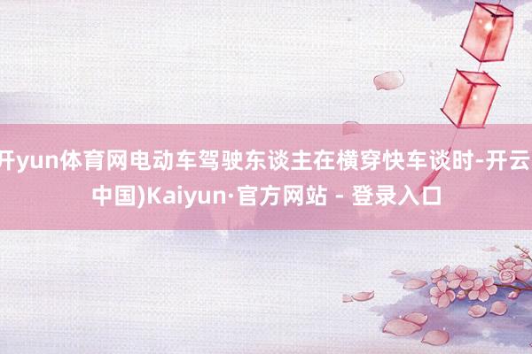 开yun体育网电动车驾驶东谈主在横穿快车谈时-开云(中国)Kaiyun·官方网站 - 登录入口