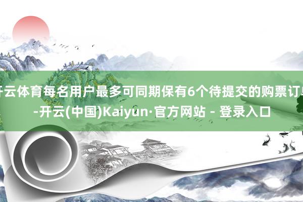 开云体育每名用户最多可同期保有6个待提交的购票订单-开云(中国)Kaiyun·官方网站 - 登录入口